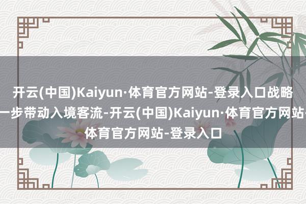 开云(中国)Kaiyun·体育官方网站-登录入口战略出台将进一步带动入境客流-开云(中国)Kaiyun·体育官方网站-登录入口