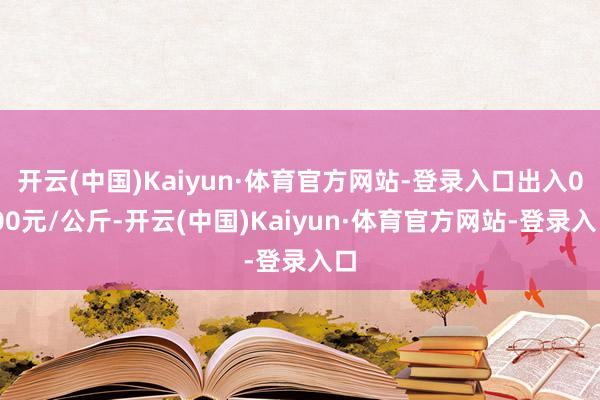 开云(中国)Kaiyun·体育官方网站-登录入口出入0.00元/公斤-开云(中国)Kaiyun·体育官方网站-登录入口