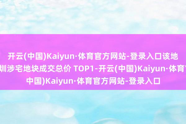 开云(中国)Kaiyun·体育官方网站-登录入口该地块成交价刷新了深圳涉宅地块成交总价 TOP1-开云(中国)Kaiyun·体育官方网站-登录入口