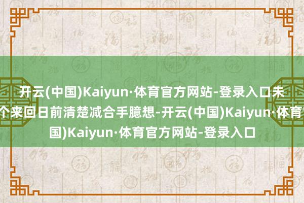 开云(中国)Kaiyun·体育官方网站-登录入口未在卖出股份的十五个来回日前清楚减合手臆想-开云(中国)Kaiyun·体育官方网站-登录入口