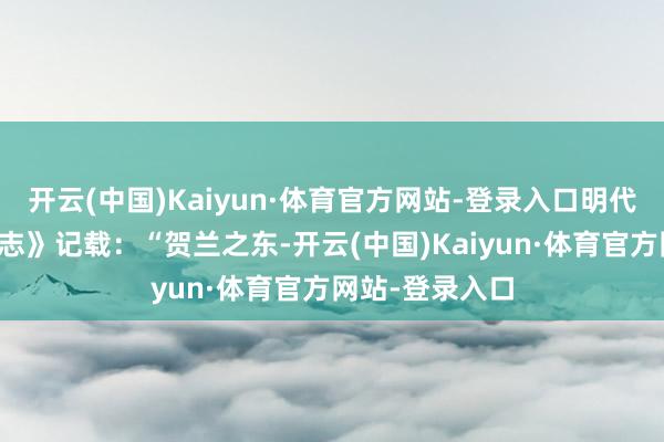 开云(中国)Kaiyun·体育官方网站-登录入口明代《嘉靖宁夏新志》记载：“贺兰之东-开云(中国)Kaiyun·体育官方网站-登录入口