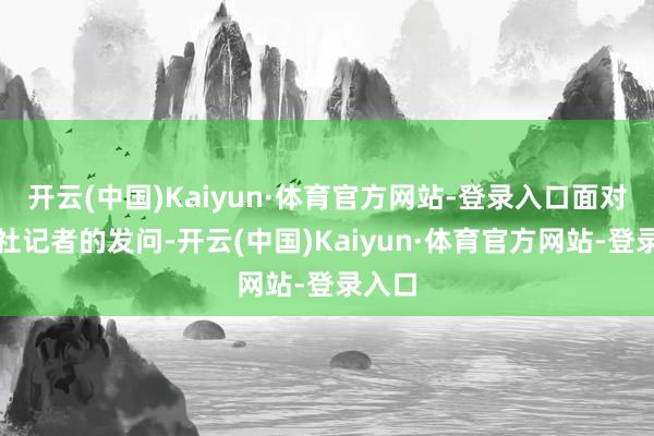 开云(中国)Kaiyun·体育官方网站-登录入口面对路透社记者的发问-开云(中国)Kaiyun·体育官方网站-登录入口