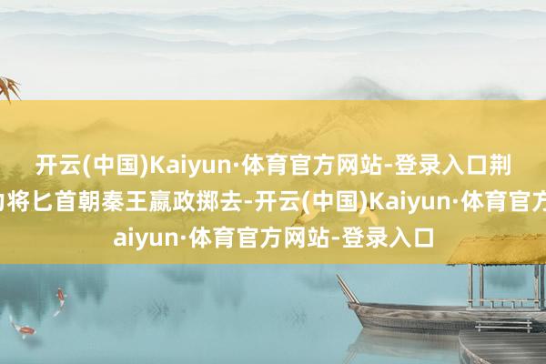 开云(中国)Kaiyun·体育官方网站-登录入口荆轲使出全身之力将匕首朝秦王嬴政掷去-开云(中国)Kaiyun·体育官方网站-登录入口