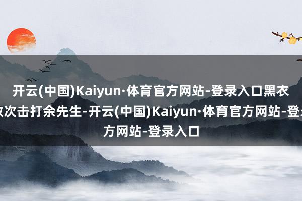 开云(中国)Kaiyun·体育官方网站-登录入口黑衣须眉数次击打余先生-开云(中国)Kaiyun·体育官方网站-登录入口
