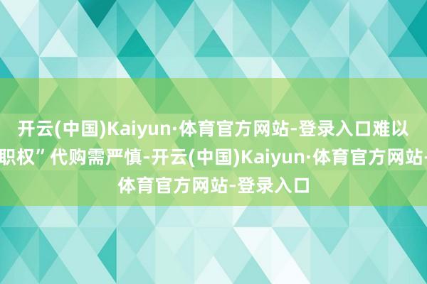 开云(中国)Kaiyun·体育官方网站-登录入口难以保险自己职权”代购需严慎-开云(中国)Kaiyun·体育官方网站-登录入口
