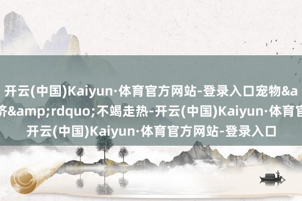 开云(中国)Kaiyun·体育官方网站-登录入口宠物&ldquo;它经济&rdquo;不竭走热-开云(中国)Kaiyun·体育官方网站-登录入口