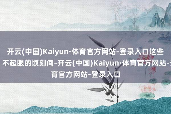 开云(中国)Kaiyun·体育官方网站-登录入口这些稀零的、不起眼的顷刻间-开云(中国)Kaiyun·体育官方网站-登录入口