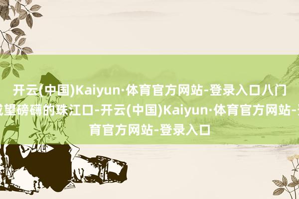 开云(中国)Kaiyun·体育官方网站-登录入口八门入海、威望磅礴的珠江口-开云(中国)Kaiyun·体育官方网站-登录入口