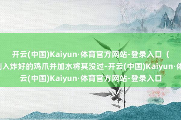 开云(中国)Kaiyun·体育官方网站-登录入口（这步不错提前作念）倒入炸好的鸡爪并加水将其没过-开云(中国)Kaiyun·体育官方网站-登录入口