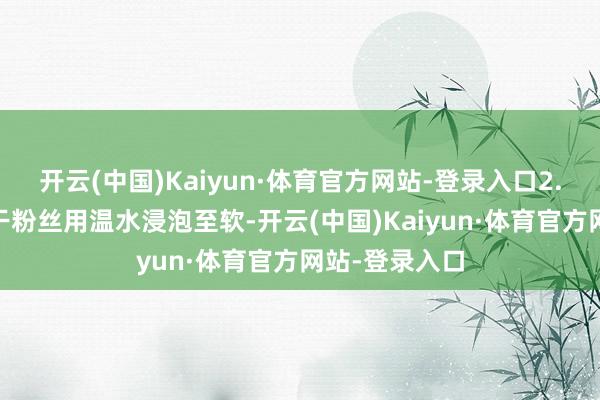 开云(中国)Kaiyun·体育官方网站-登录入口2. 泡发粉丝：干粉丝用温水浸泡至软-开云(中国)Kaiyun·体育官方网站-登录入口
