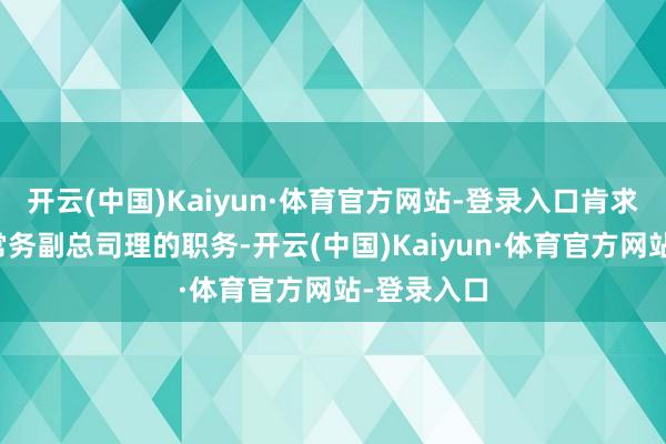 开云(中国)Kaiyun·体育官方网站-登录入口肯求辞去公司常务副总司理的职务-开云(中国)Kaiyun·体育官方网站-登录入口