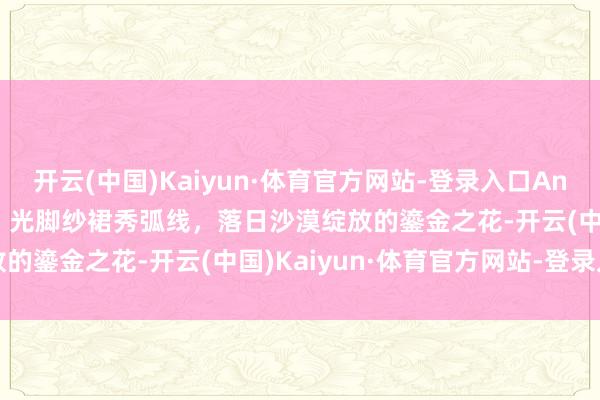 开云(中国)Kaiyun·体育官方网站-登录入口Angelababy责任室晒图，光脚纱裙秀弧线，落日沙漠绽放的鎏金之花-开云(中国)Kaiyun·体育官方网站-登录入口