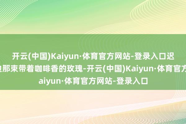 开云(中国)Kaiyun·体育官方网站-登录入口迟缓造成闻到傍边那束带着咖啡香的玫瑰-开云(中国)Kaiyun·体育官方网站-登录入口