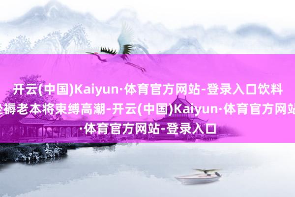 开云(中国)Kaiyun·体育官方网站-登录入口饮料制造业的坐褥老本将束缚高潮-开云(中国)Kaiyun·体育官方网站-登录入口