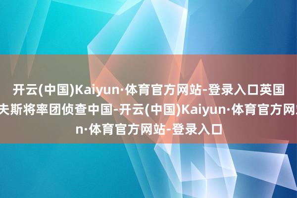 开云(中国)Kaiyun·体育官方网站-登录入口英国财政大臣里夫斯将率团侦查中国-开云(中国)Kaiyun·体育官方网站-登录入口