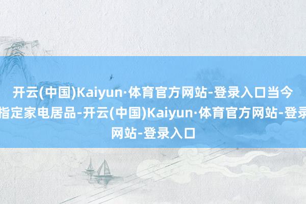 开云(中国)Kaiyun·体育官方网站-登录入口当今购买指定家电居品-开云(中国)Kaiyun·体育官方网站-登录入口