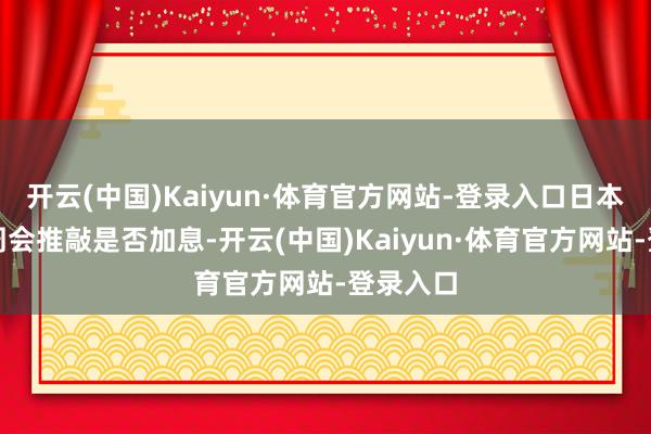 开云(中国)Kaiyun·体育官方网站-登录入口日本央行下周会推敲是否加息-开云(中国)Kaiyun·体育官方网站-登录入口