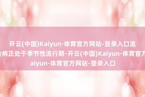 开云(中国)Kaiyun·体育官方网站-登录入口流感等呼吸谈传染病正处于季节性流行期-开云(中国)Kaiyun·体育官方网站-登录入口