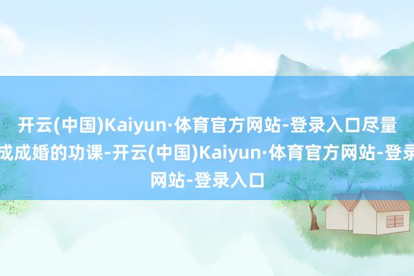 开云(中国)Kaiyun·体育官方网站-登录入口尽量去完成成婚的功课-开云(中国)Kaiyun·体育官方网站-登录入口