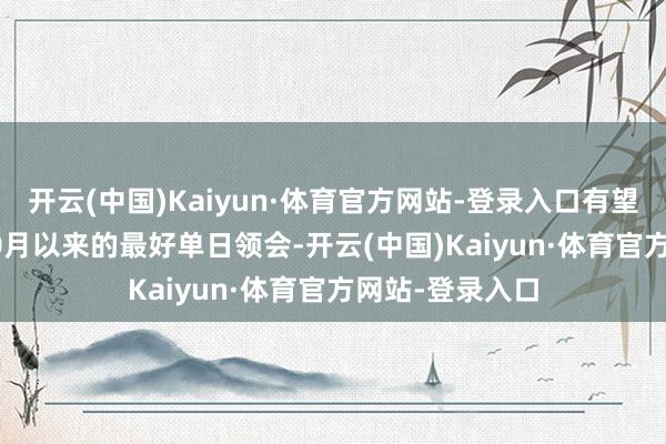 开云(中国)Kaiyun·体育官方网站-登录入口有望创下2023年10月以来的最好单日领会-开云(中国)Kaiyun·体育官方网站-登录入口
