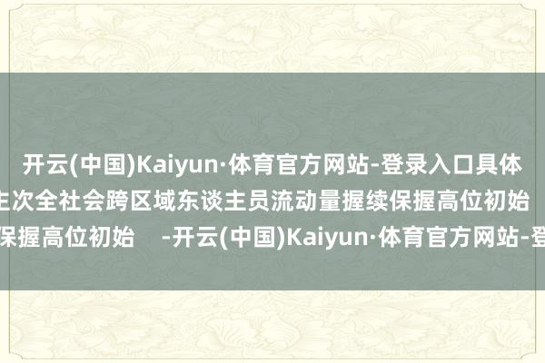 开云(中国)Kaiyun·体育官方网站-登录入口具体为230684.5万东谈主次全社会跨区域东谈主员流动量握续保握高位初始    -开云(中国)Kaiyun·体育官方网站-登录入口