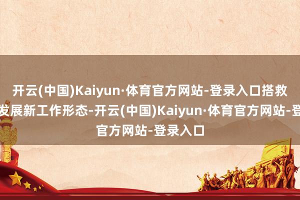 开云(中国)Kaiyun·体育官方网站-登录入口搭救和方法发展新工作形态-开云(中国)Kaiyun·体育官方网站-登录入口