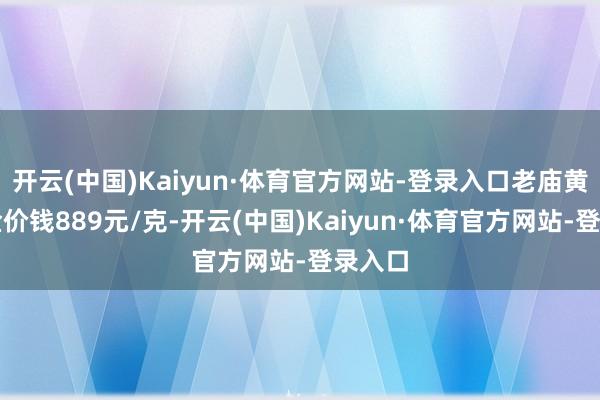 开云(中国)Kaiyun·体育官方网站-登录入口老庙黄金黄金价钱889元/克-开云(中国)Kaiyun·体育官方网站-登录入口