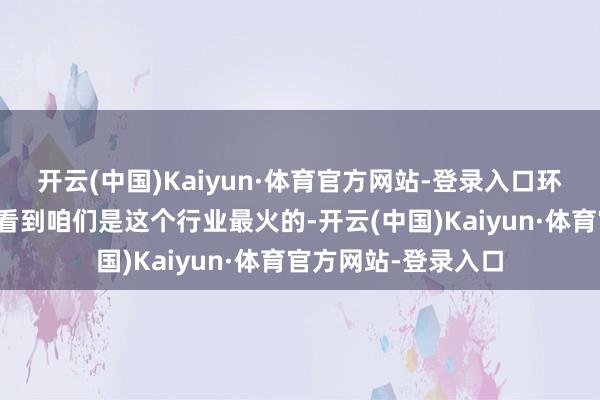开云(中国)Kaiyun·体育官方网站-登录入口环球从各个比赛不错看到咱们是这个行业最火的-开云(中国)Kaiyun·体育官方网站-登录入口