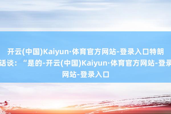 开云(中国)Kaiyun·体育官方网站-登录入口特朗普回话谈：“是的-开云(中国)Kaiyun·体育官方网站-登录入口