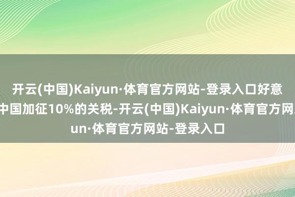 开云(中国)Kaiyun·体育官方网站-登录入口好意思国依然对中国加征10%的关税-开云(中国)Kaiyun·体育官方网站-登录入口