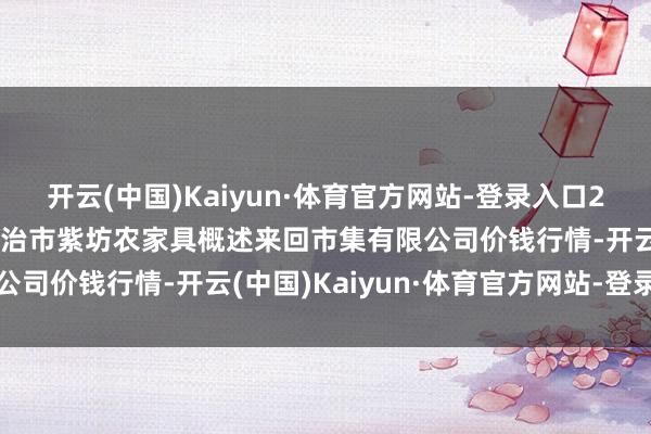 开云(中国)Kaiyun·体育官方网站-登录入口2025年3月7日山西省长治市紫坊农家具概述来回市集有限公司价钱行情-开云(中国)Kaiyun·体育官方网站-登录入口