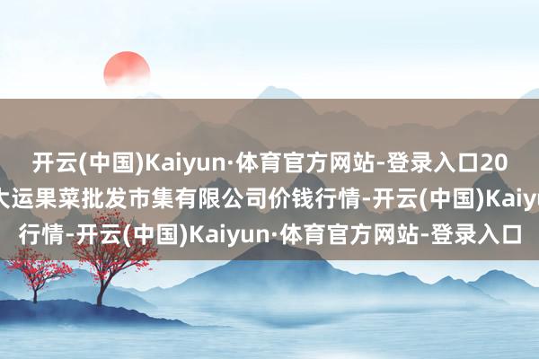 开云(中国)Kaiyun·体育官方网站-登录入口2025年3月7日山西省朔州大运果菜批发市集有限公司价钱行情-开云(中国)Kaiyun·体育官方网站-登录入口