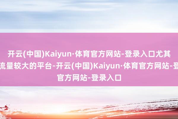 开云(中国)Kaiyun·体育官方网站-登录入口尤其是部分流量较大的平台-开云(中国)Kaiyun·体育官方网站-登录入口