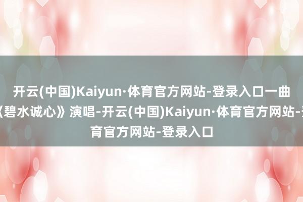 开云(中国)Kaiyun·体育官方网站-登录入口一曲深情的《碧水诚心》演唱-开云(中国)Kaiyun·体育官方网站-登录入口