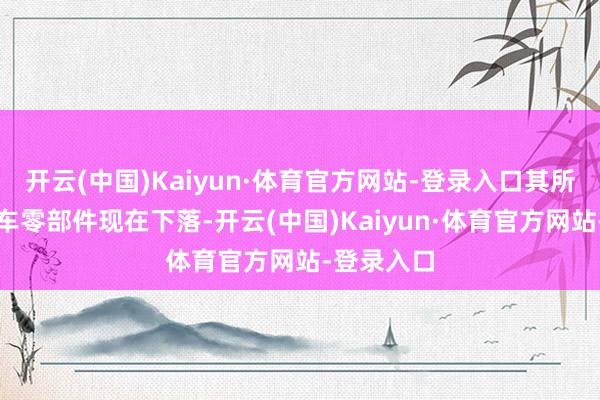 开云(中国)Kaiyun·体育官方网站-登录入口其所属行业汽车零部件现在下落-开云(中国)Kaiyun·体育官方网站-登录入口