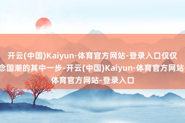 开云(中国)Kaiyun·体育官方网站-登录入口仅仅老字号作念国潮的其中一步-开云(中国)Kaiyun·体育官方网站-登录入口