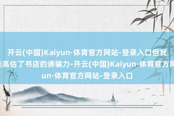 开云(中国)Kaiyun·体育官方网站-登录入口但我以为咱们可能高估了书店的诱骗力-开云(中国)Kaiyun·体育官方网站-登录入口