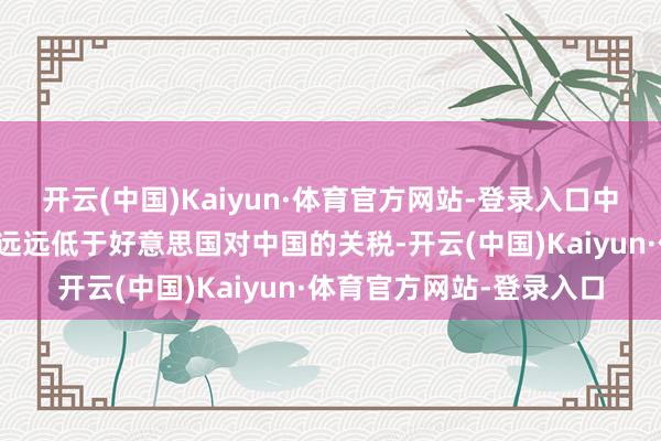 开云(中国)Kaiyun·体育官方网站-登录入口中国对好意思国关税还要远远低于好意思国对中国的关税-开云(中国)Kaiyun·体育官方网站-登录入口