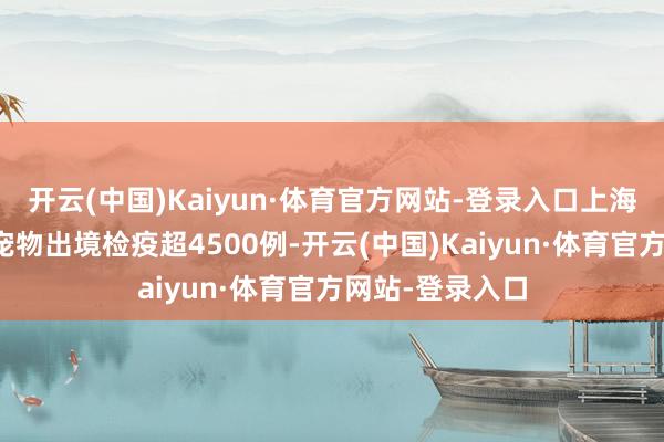 开云(中国)Kaiyun·体育官方网站-登录入口上海海关年均办理宠物出境检疫超4500例-开云(中国)Kaiyun·体育官方网站-登录入口