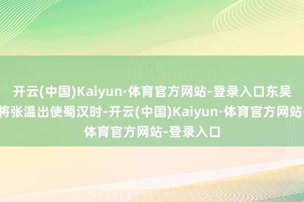 开云(中国)Kaiyun·体育官方网站-登录入口东吴辅义中郎将张温出使蜀汉时-开云(中国)Kaiyun·体育官方网站-登录入口