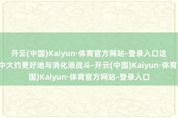 开云(中国)Kaiyun·体育官方网站-登录入口这使得它在消化历程中大约更好地与消化液战斗-开云(中国)Kaiyun·体育官方网站-登录入口