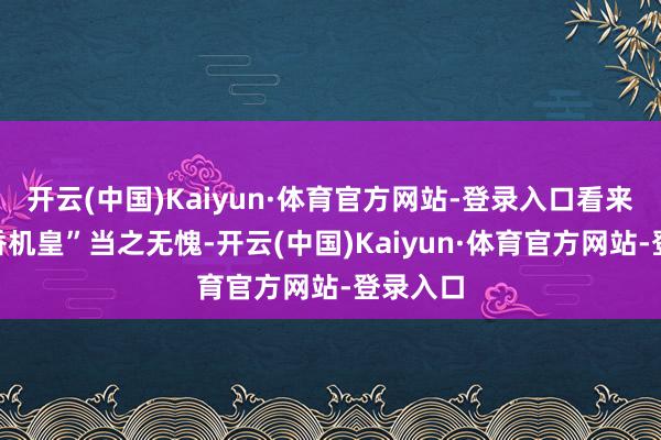 开云(中国)Kaiyun·体育官方网站-登录入口看来这“真香机皇”当之无愧-开云(中国)Kaiyun·体育官方网站-登录入口