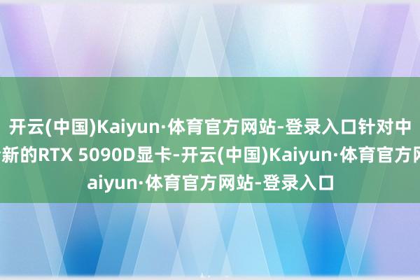 开云(中国)Kaiyun·体育官方网站-登录入口针对中国市集推出全新的RTX 5090D显卡-开云(中国)Kaiyun·体育官方网站-登录入口