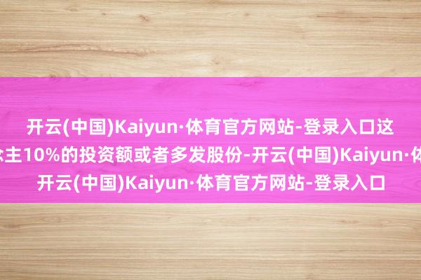 开云(中国)Kaiyun·体育官方网站-登录入口这意味着清偿投资东说念主10%的投资额或者多发股份-开云(中国)Kaiyun·体育官方网站-登录入口