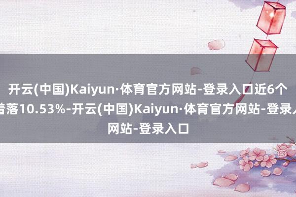 开云(中国)Kaiyun·体育官方网站-登录入口近6个月着落10.53%-开云(中国)Kaiyun·体育官方网站-登录入口