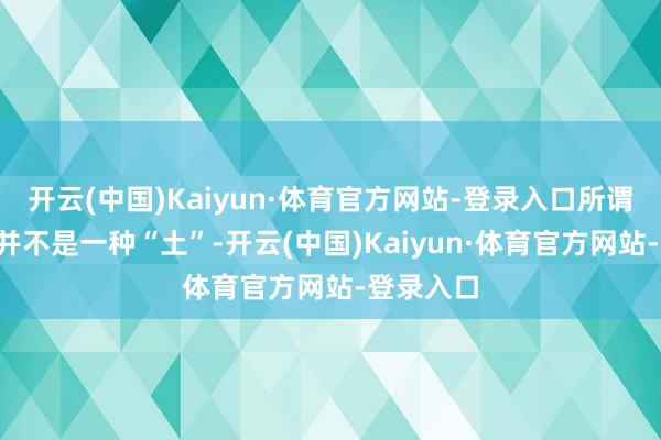 开云(中国)Kaiyun·体育官方网站-登录入口所谓“稀土”并不是一种“土”-开云(中国)Kaiyun·体育官方网站-登录入口