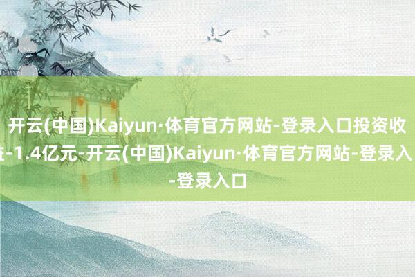 开云(中国)Kaiyun·体育官方网站-登录入口投资收益-1.4亿元-开云(中国)Kaiyun·体育官方网站-登录入口