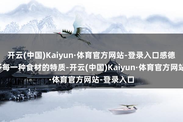 开云(中国)Kaiyun·体育官方网站-登录入口感德当然所赐予每一种食材的特质-开云(中国)Kaiyun·体育官方网站-登录入口