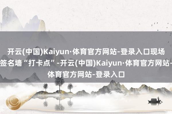 开云(中国)Kaiyun·体育官方网站-登录入口现场还建立了签名墙“打卡点”-开云(中国)Kaiyun·体育官方网站-登录入口