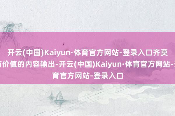 开云(中国)Kaiyun·体育官方网站-登录入口齐莫得更多有价值的内容输出-开云(中国)Kaiyun·体育官方网站-登录入口